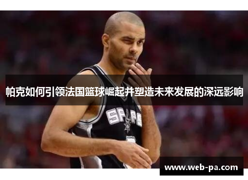 帕克如何引领法国篮球崛起并塑造未来发展的深远影响 帕克如何引领法国篮球崛起并塑造未来发展的深远影响