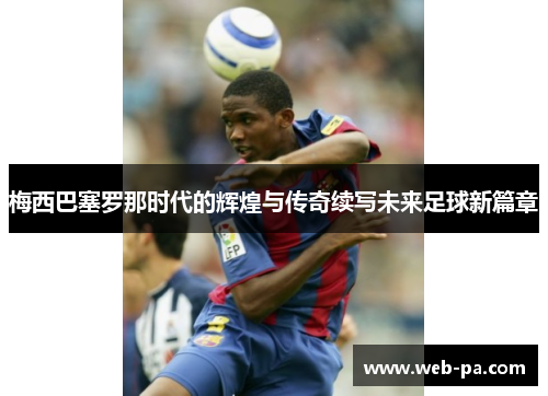 梅西巴塞罗那时代的辉煌与传奇续写未来足球新篇章
