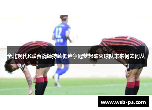 全北现代K联赛战绩持续低迷争冠梦想破灭球队未来何去何从