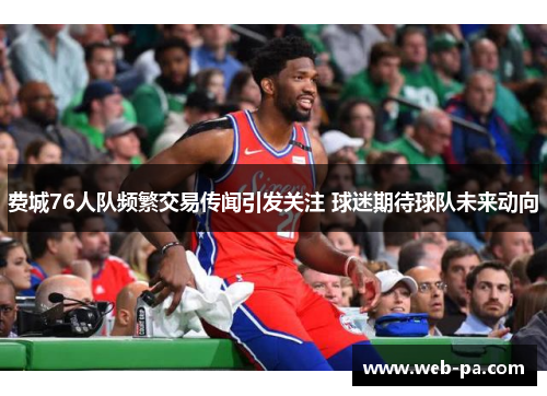 费城76人队频繁交易传闻引发关注 球迷期待球队未来动向