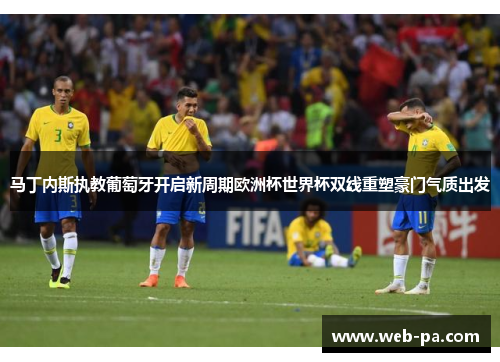 马丁内斯执教葡萄牙开启新周期欧洲杯世界杯双线重塑豪门气质出发