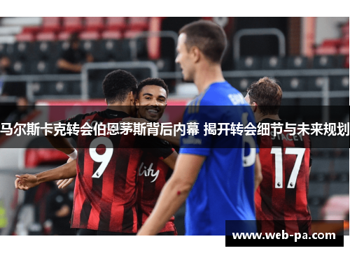 马尔斯卡克转会伯恩茅斯背后内幕 揭开转会细节与未来规划