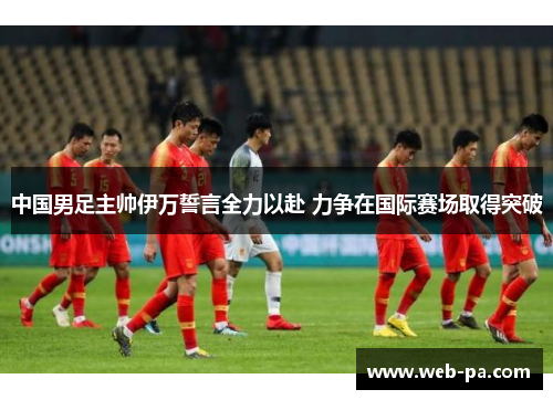 中国男足主帅伊万誓言全力以赴 力争在国际赛场取得突破
