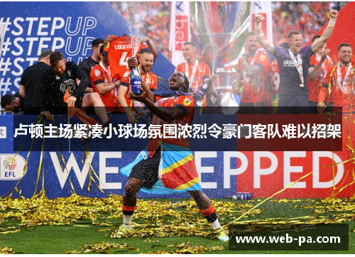 卢顿主场紧凑小球场氛围浓烈令豪门客队难以招架 卢顿主场紧凑小球场氛围浓烈令豪门客队难以招架
